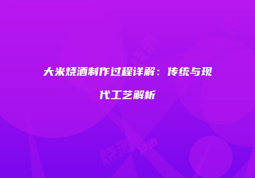 大米烧酒制作过程详解：传统与现代工艺解析