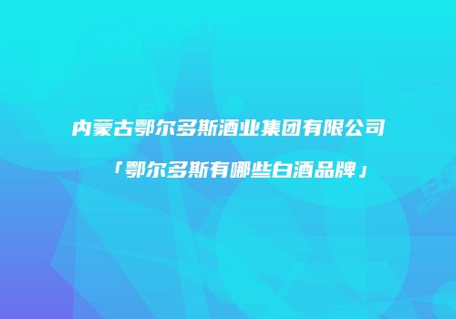 内蒙古鄂尔多斯酒业集团有限公司「鄂尔多斯有哪些白酒品牌」