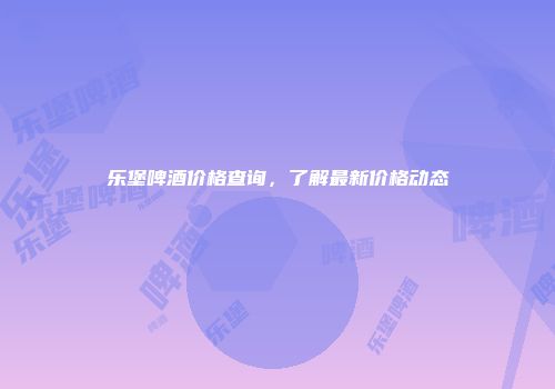 乐堡啤酒价格查询，了解最新价格动态