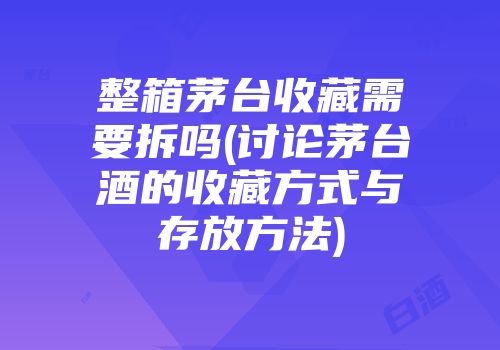 整箱茅台收藏需要拆吗(讨论茅台酒的收藏方式与存放方法)