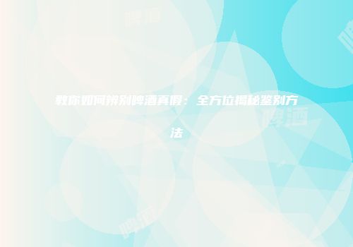 教你如何辨别啤酒真假：全方位揭秘鉴别方法