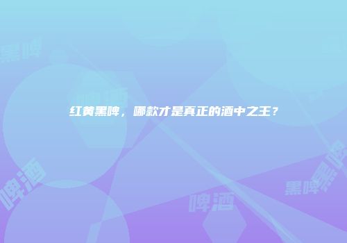 红黄黑啤，哪款才是真正的酒中之王？