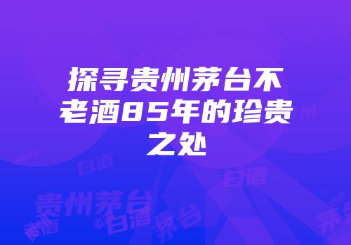 探寻贵州茅台不老酒85年的珍贵之处