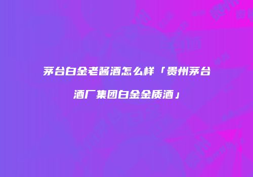 茅台白金老酱酒怎么样「贵州茅台酒厂集团白金金质酒」
