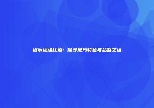 山东移动红酒：探寻地方特色与品鉴之道