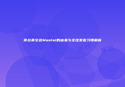 茅台英文名Maotai的由来与全球发音习惯解析