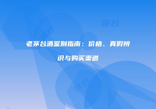 老茅台酒鉴别指南：价格、真假辨识与购买渠道
