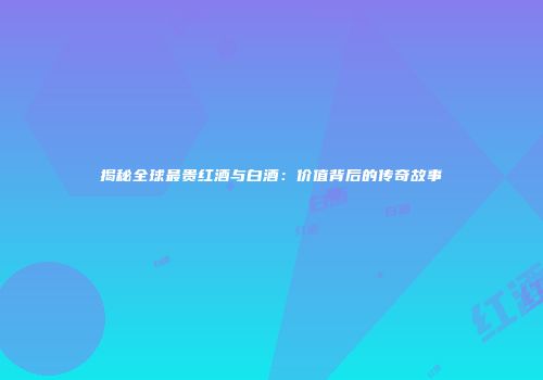 揭秘全球最贵红酒与白酒：价值背后的传奇故事