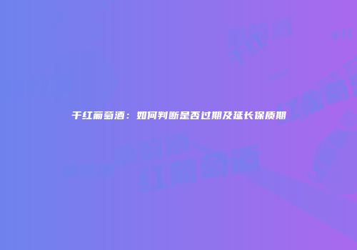 干红葡萄酒：如何判断是否过期及延长保质期