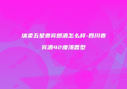 绵柔五星贵宾郎酒怎么样-四川贵宾酒42度浓香型