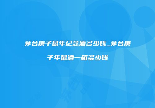 茅台庚子鼠年纪念酒多少钱_茅台庚子年鼠酒一箱多少钱