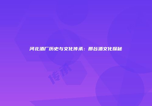 河北酒厂历史与文化传承：邢台酒文化探秘