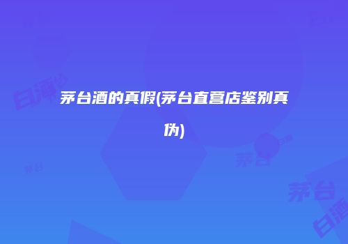 茅台酒的真假(茅台直营店鉴别真伪)