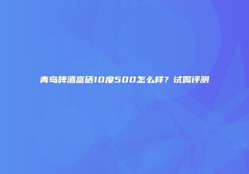 青岛啤酒富硒10度500怎么样？试喝评测