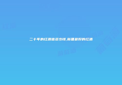 二十年的红酒值多少钱,新疆最好的红酒