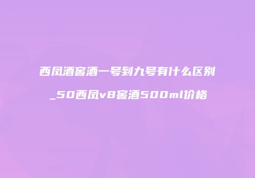 西凤酒窖酒一号到九号有什么区别_50西凤v8窖酒500ml价格
