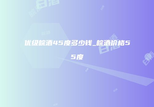 优级皖酒45度多少钱_皖酒价格55度