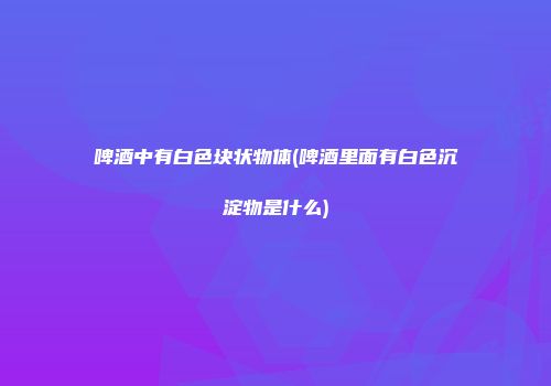 啤酒中有白色块状物体(啤酒里面有白色沉淀物是什么)