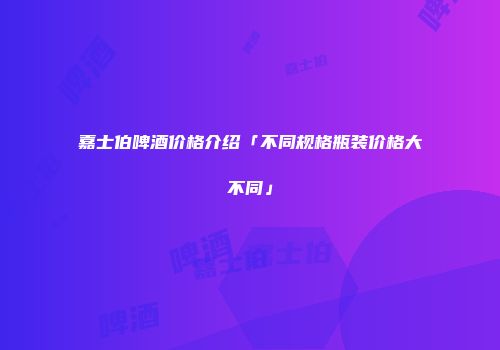 嘉士伯啤酒价格介绍「不同规格瓶装价格大不同」