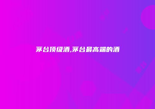 茅台顶级酒,茅台最高端的酒