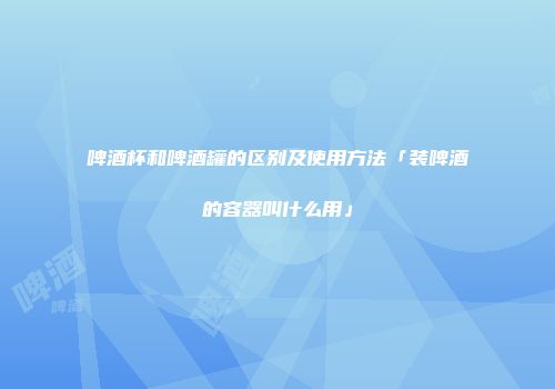啤酒杯和啤酒罐的区别及使用方法「装啤酒的容器叫什么用」