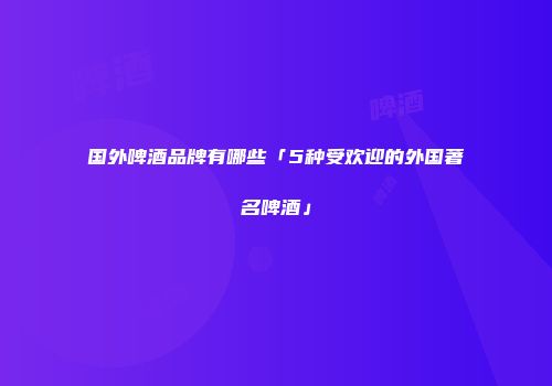 国外啤酒品牌有哪些「5种受欢迎的外国著名啤酒」
