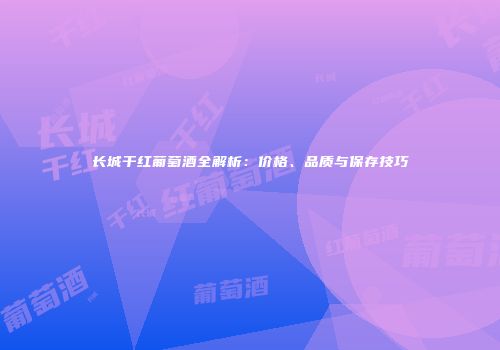 长城干红葡萄酒全解析：价格、品质与保存技巧