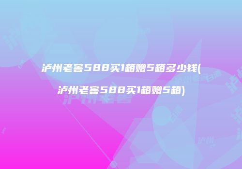泸州老窖588买1箱赠5箱多少钱(泸州老窖588买1箱赠5箱)