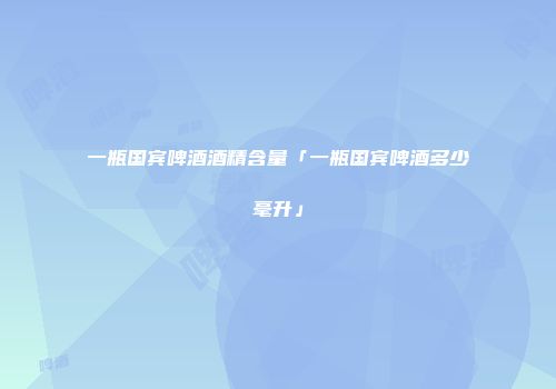一瓶国宾啤酒酒精含量「一瓶国宾啤酒多少毫升」