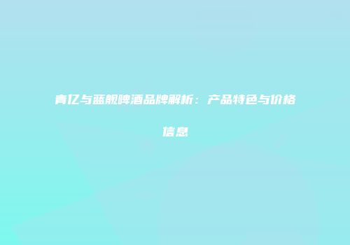 青亿与蓝舰啤酒品牌解析：产品特色与价格信息