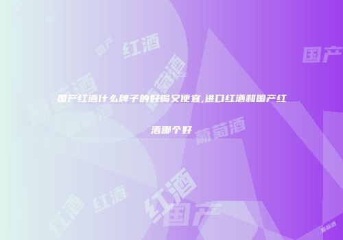 国产红酒什么牌子的好喝又便宜,进口红酒和国产红酒哪个好
