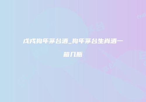 戊戌狗年茅台酒_狗年茅台生肖酒一箱几瓶