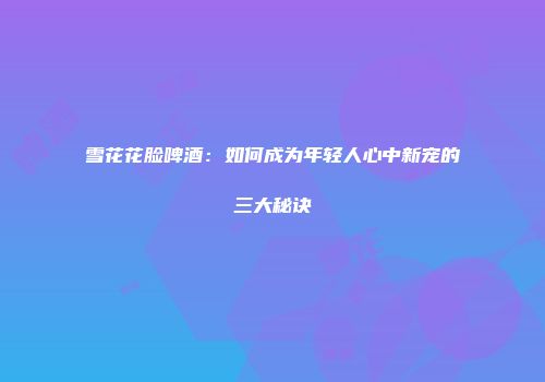 雪花花脸啤酒：如何成为年轻人心中新宠的三大秘诀