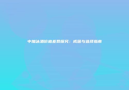 中加冰酒价格差异探究：成因与选择指南