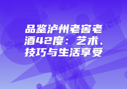 品鉴泸州老窖老酒42度：艺术、技巧与生活享受