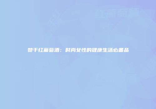 赞干红葡萄酒：时尚女性的健康生活必备品