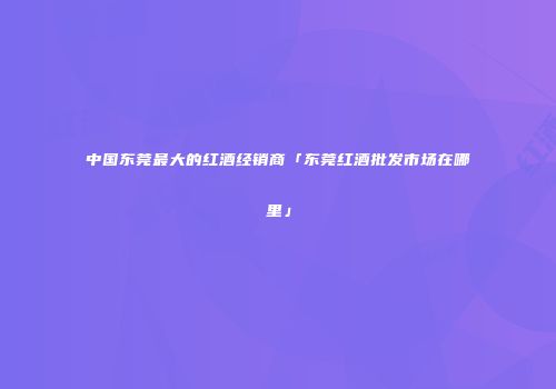中国东莞最大的红酒经销商「东莞红酒批发市场在哪里」