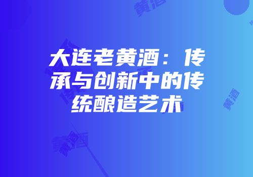 大连老黄酒：传承与创新中的传统酿造艺术