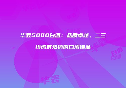 华表5000白酒：品质卓越，二三线城市热销的白酒佳品