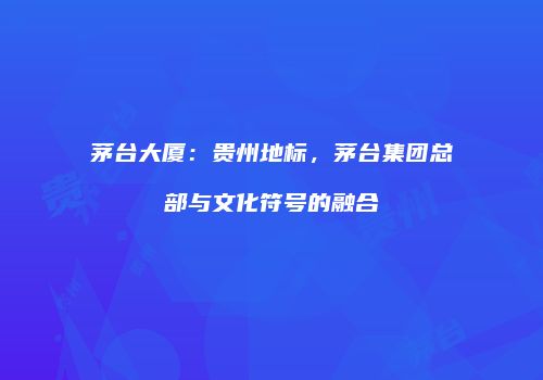 茅台大厦：贵州地标，茅台集团总部与文化符号的融合