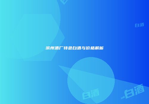 滨州酒厂特色白酒与价格解析