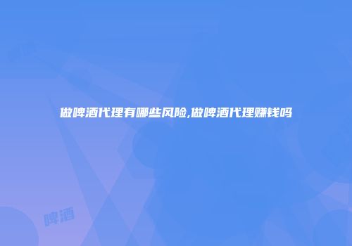 做啤酒代理有哪些风险,做啤酒代理赚钱吗