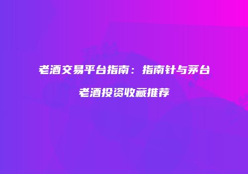 老酒交易平台指南：指南针与茅台老酒投资收藏推荐