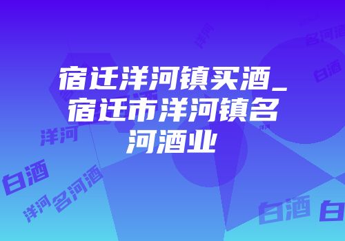 宿迁洋河镇买酒_宿迁市洋河镇名河酒业