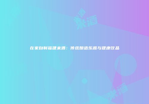在家自制福建米酒：传统酿造乐趣与健康饮品