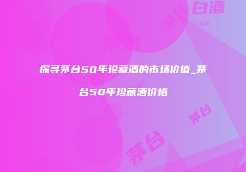 探寻茅台50年珍藏酒的市场价值_茅台50年珍藏酒价格