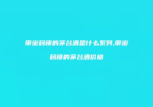 带密码锁的茅台酒是什么系列,带密码锁的茅台酒价格