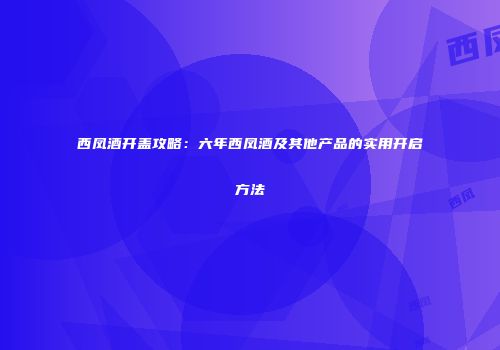 西凤酒开盖攻略：六年西凤酒及其他产品的实用开启方法