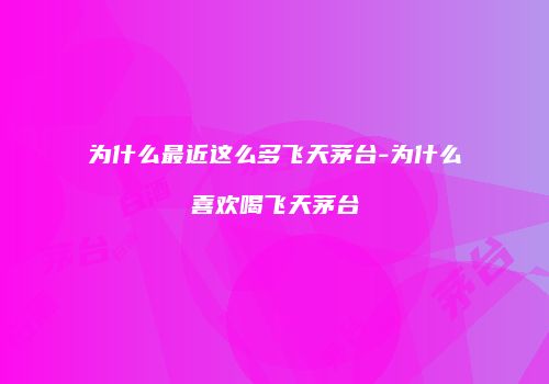 为什么最近这么多飞天茅台-为什么喜欢喝飞天茅台