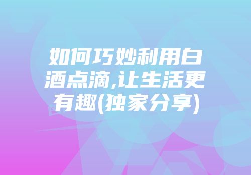 如何巧妙利用白酒点滴,让生活更有趣(独家分享)